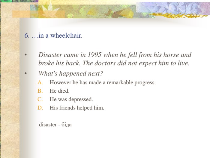 6. …in a wheelchair.  Disaster came in 1995 when he fell from his horse and broke his back. The doctors did not expect him to live.  What's happened next? However he has made a remarkable progress. He died. He was depressed. His friends helped him.        disaster - біда 