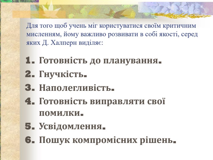 Для того щоб учень міг користуватися своїм критичним мисленням, йому важливо розвивати в собі якості, серед яких Д. Халперн виділяє: Готовність до планування.  Гнучкість.  Наполегливість.  Готовність виправляти свої помилки.  Усвідомлення.  Пошук компромісних рішень.  