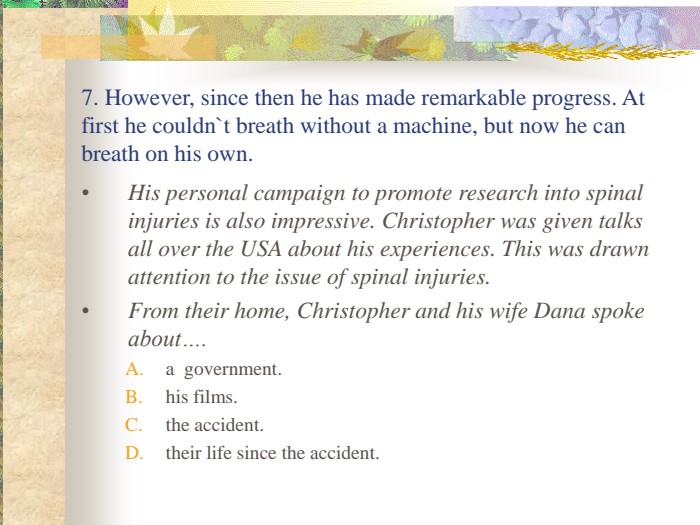 7. However, since then he has made remarkable progress. At first he couldn`t breath without a machine, but now he can breath on his own. His personal campaign to promote research into spinal injuries is also impressive. Christopher was given talks all over the USA about his experiences. This was drawn attention to the issue of spinal injuries.  From their home, Christopher and his wife Dana spoke about…. a  government. his films. the accident. their life since the accident. 