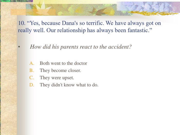 10. “Yes, because Dana's so terrific. We have always got on really well. Our relationship has always been fantastic.” How did his parents react to the accident?Both went to the doctorThey become closer.They were upset.They didn't know what to do. 