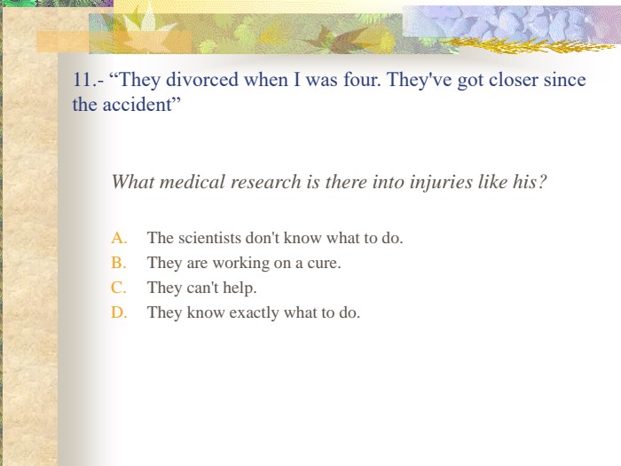 11.- “They divorced when I was four. They've got closer since the accident” What medical research is there into injuries like his?The scientists don't know what to do.They are working on a cure.They can't help.They know exactly what to do. 