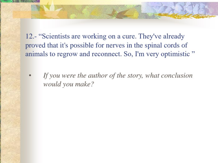 12.- “Scientists are working on a cure. They've already proved that it's possible for nerves in the spinal cords of animals to regrow and reconnect. So, I'm very optimistic ” If you were the author of the story, what conclusion would you make? 