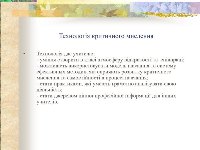 Технологія критичного мислення Технологія дає учителю: - уміння створити в класі атмосферу відкритості та  співпраці; - можливість використовувати модель навчання та систему ефективных методик, які сприяють розвитку критичного мислення та самостійності в процесі навчання; - стати практиками, які умеють грамотно аналізувати свою діяльність; - стати джерелом цінної професійної інформації для інших учителів.    
