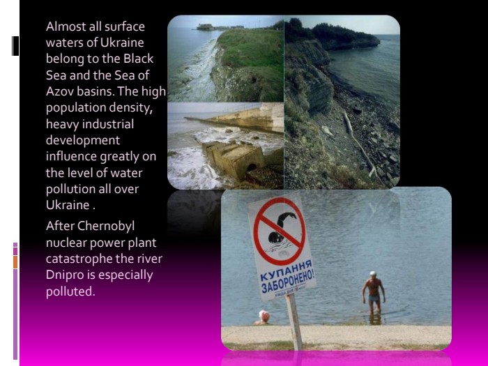 Almost all surface waters of Ukraine belong to the Black Sea and the Sea of Azov basins. The high population density, heavy industrial development influence greatly on the level of water pollution all over Ukraine .After Chernobyl nuclear power plant catastrophe the river Dnipro is especially polluted. 
