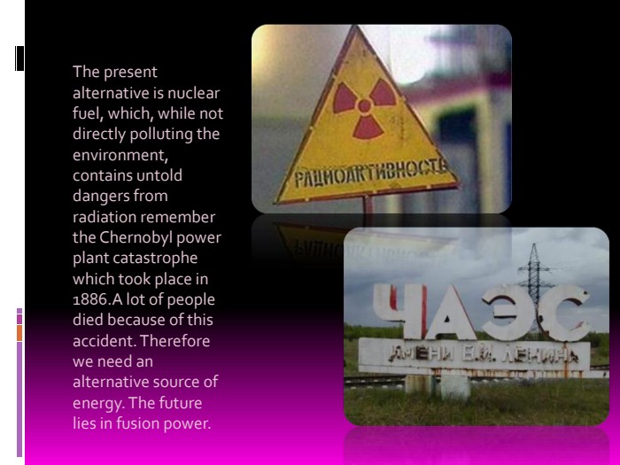 The present alternative is nuclear fuel, which, while not directly polluting the environment, contains untold dangers from radiation remember the Chernobyl power plant catastrophe which took place in 1886.A lot of people died because of this accident. Therefore we need an alternative source of energy. The future lies in fusion power. 