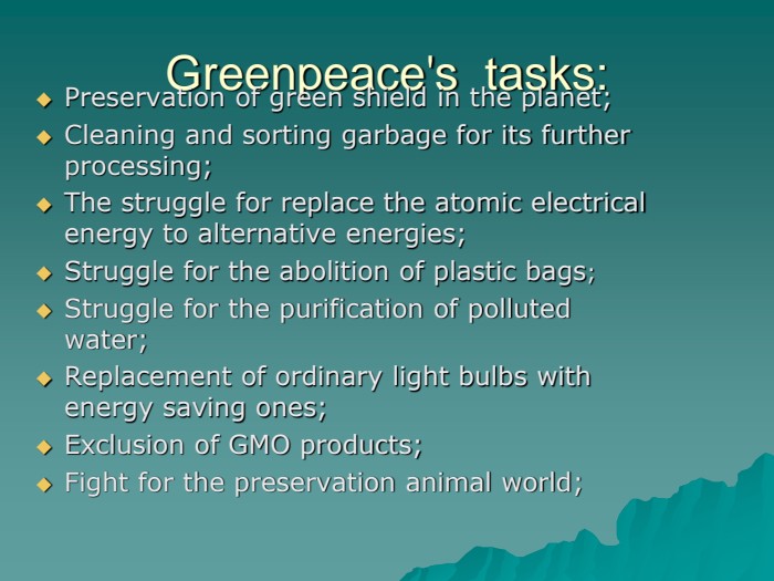 Greenpeace's  tasks: Preservation of green shield in the planet;Cleaning and sorting garbage for its further processing;The struggle for replace the atomic electrical energy to alternative energies;          Struggle for the abolition of plastic bags;Struggle for the purification of polluted water;Replacement of ordinary light bulbs with energy saving ones;Exclusion of GMO products;Fight for the preservation animal world; 