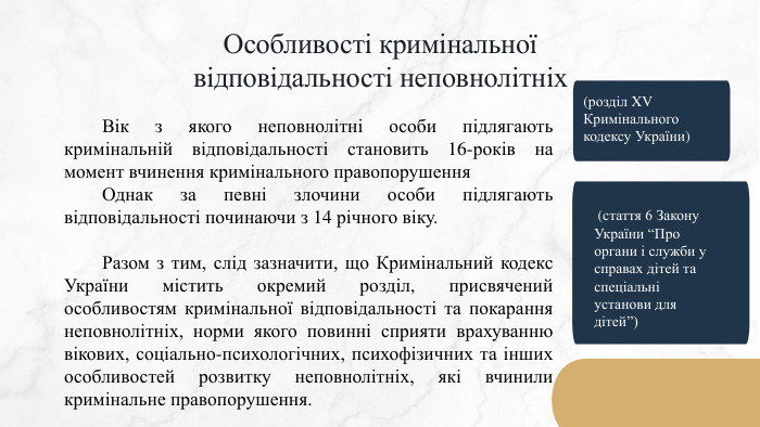 Особливості кримінальноївідповідальності неповнолітніх	Вік з якого неповнолітні особи підлягають кримінальній відповідальності становить 16-років на момент вчинення кримінального правопорушення	Однак за певні злочини особи підлягають відповідальності починаючи з 14 річного віку.	Разом з тим, слід зазначити, що Кримінальний кодекс України містить окремий розділ, присвячений особливостям кримінальної відповідальності та покарання неповнолітніх, норми якого повинні сприяти врахуванню вікових, соціально-психологічних, психофізичних та інших особливостей розвитку неповнолітніх, які вчинили кримінальне правопорушення.(розділ XV Кримінального кодексу України) (стаття 6 Закону України “Про органи і служби у справах дітей та спеціальні установи для дітей”)