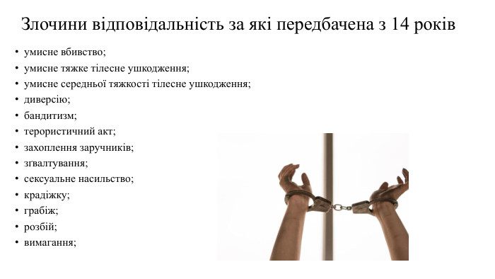 Злочини відповідальність за які передбачена з 14 роківумисне вбивство;умисне тяжке тілесне ушкодження;умисне середньої тяжкості тілесне ушкодження;диверсію;бандитизм;терористичний акт;захоплення заручників;зґвалтування;сексуальне насильство;крадіжку;грабіж;розбій;вимагання;