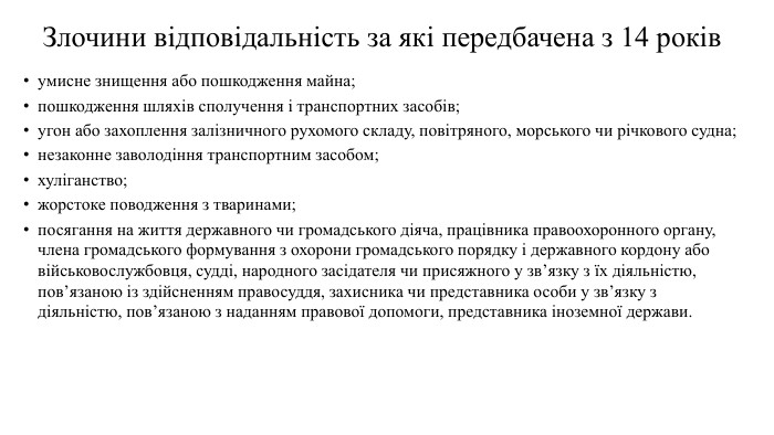 Злочини відповідальність за які передбачена з 14 роківумисне знищення або пошкодження майна;пошкодження шляхів сполучення і транспортних засобів;угон або захоплення залізничного рухомого складу, повітряного, морського чи річкового судна;незаконне заволодіння транспортним засобом;хуліганство;жорстоке поводження з тваринами;посягання на життя державного чи громадського діяча, працівника правоохоронного органу, члена громадського формування з охорони громадського порядку і державного кордону або військовослужбовця, судді, народного засідателя чи присяжного у зв’язку з їх діяльністю, пов’язаною із здійсненням правосуддя, захисника чи представника особи у зв’язку з діяльністю, пов’язаною з наданням правової допомоги, представника іноземної держави.