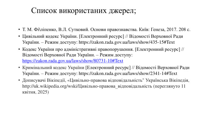 Список використаних джерел;Т. М. Фі\ліпенко, В. Л. Сутковий. Основи правознавства. Київ: Генеза, 2017. 208 c. Цивільний кодекс України. [Електронний ресурс] // Відомості Верховної Ради України. – Режим доступу: https://zakon.rada.gov.ua/laws/show/435-15#Text. Кодекс України про адміністративні правопорушення. [Електронний ресурс] // Відомості Верховної Ради України. – Режим доступу: https://zakon.rada.gov.ua/laws/show/80731-10#Text. Кримінальний кодекс України [Електронний ресурс] // Відомості Верховної Ради України. – Режим доступу: https://zakon.rada.gov.ua/laws/show/2341-14#Text. Дописувачі Вікіпедії, «Цивільно-правова відповідальність