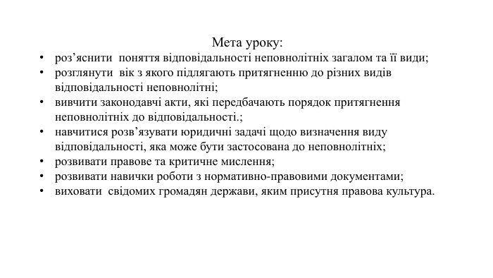 Мета уроку: роз’яснити поняття відповідальності неповнолітніх загалом та її види;розглянути вік з якого підлягають притягненню до різних видів відповідальності неповнолітні;вивчити законодавчі акти, які передбачають порядок притягнення неповнолітніх до відповідальності.; навчитися розв’язувати юридичні задачі щодо визначення виду відповідальності, яка може бути застосована до неповнолітніх; розвивати правове та критичне мислення; розвивати навички роботи з нормативно-правовими документами; виховати свідомих громадян держави, яким присутня правова культура.