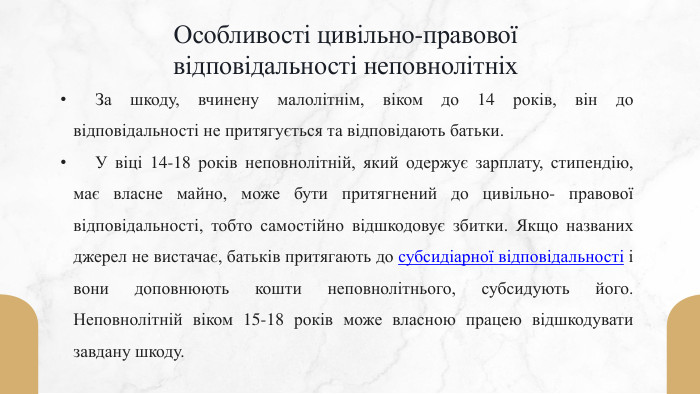 Особливості цивільно-правової відповідальності неповнолітніх	За шкоду, вчинену малолітнім, віком до 14 років, він до відповідальності не притягується та відповідають батьки. У віці 14-18 років неповнолітній, який одержує зарплату, стипендію, має власне майно, може бути притягнений до цивільно- правової відповідальності, тобто самостійно відшкодовує збитки. Якщо названих джерел не вистачає, батьків притягають до субсидіарної відповідальності і вони доповнюють кошти неповнолітнього, субсидують його. Неповнолітній віком 15-18 років може власною працею відшкодувати завдану шкоду.
