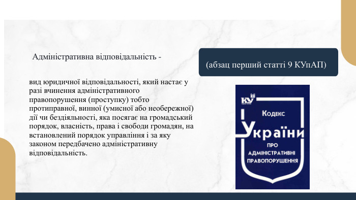 Адміністративна відповідальність - вид юридичної відповідальності, який настає у разі вчинення адміністративного правопорушення (проступку) тобто протиправної, винної (умисної або необережної) дії чи бездіяльності, яка посягає на громадський порядок, власність, права і свободи громадян, на встановлений порядок управління і за яку законом передбачено адміністративну відповідальність. (абзац перший статті 9 КУп. АП)