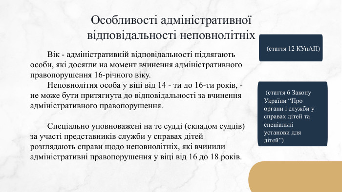 Особливості адміністративної відповідальності неповнолітніх	Вік - адміністративній відповідальності підлягають особи, які досягли на момент вчинення адміністративного правопорушення 16-річного віку.	Неповнолітня особа у віці від 14 - ти до 16-ти років, - не може бути притягнута до відповідальності за вчинення адміністративного правопорушення.	Спеціально уповноважені на те судді (складом суддів) за участі представників служби у справах дітей розглядають справи щодо неповнолітніх, які вчинили адміністративні правопорушення у віці від 16 до 18 років.(стаття 12 КУп. АП) (стаття 6 Закону України “Про органи і служби у справах дітей та спеціальні установи для дітей”)