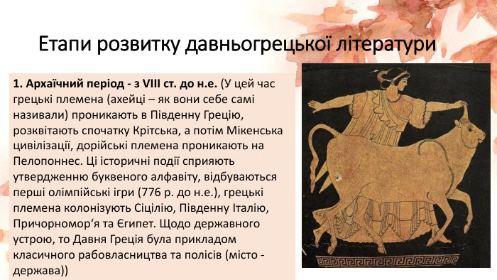 Етапи розвитку давньогрецької літератури 1. Архаїчний період - з VIII ст. до н.е. (У цей час грецькі племена (ахейці – як вони себе самі називали) проникають в Південну Грецію, розквітають спочатку Крітська, а потім Мікенська цивілізації, дорійські племена проникають на Пелопоннес. Ці історичні події сприяють утвердженню буквеного алфавіту, відбуваються перші олімпійські ігри (776 р. до н.е.), грецькі племена колонізують Сіцілію, Південну Італію, Причорномор‘я та Єгипет. Щодо державного устрою, то Давня Греція була прикладом класичного рабовласництва та полісів (місто - держава))