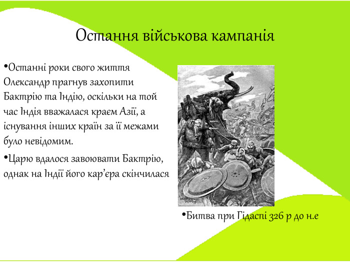 Остання військова кампанія. Останні роки свого життя Олександр прагнув захопити Бактрію та Індію, оскільки на той час Індія вважалася краєм Азії, а існування інших країн за її межами було невідомим. Царю вдалося завоювати Бактрію, однак на Індії його кар’єра скінчилася Битва при Гідаспі 326 р до н.е 