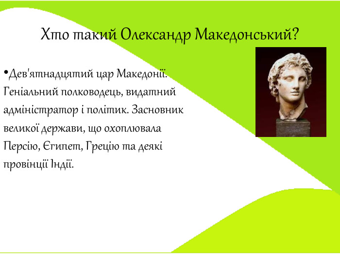 Хто такий Олександр Македонський?Дев'ятнадцятий цар Македонії. Геніальний полководець, видатний адміністратор і політик. Засновник великої держави, що охоплювала Персію, Єгипет, Грецію та деякі провінції Індії. 
