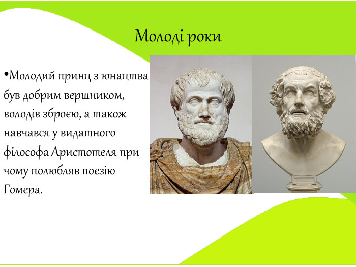 Молоді роки. Молодий принц з юнацтва був добрим вершником, володів зброєю, а також навчався у видатного філософа Аристотеля при чому полюбляв поезію Гомера.