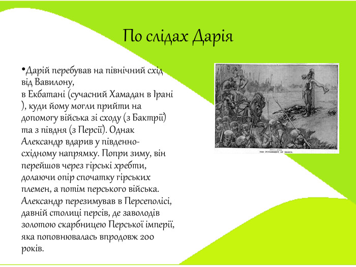 По слідах Дарія. Дарій перебував на північний схід від Вавилону, в Екбатані (сучасний Хамадан в Ірані), куди йому могли прийти на допомогу війська зі сходу (з Бактрії) та з півдня (з Персії). Однак Александр вдарив у південно-східному напрямку. Попри зиму, він перейшов через гірські хребти, долаючи опір спочатку гірських племен, а потім перського війська. Александр перезимував в Персеполісі, давній столиці персів, де заволодів золотою скарбницею Перської імперії, яка поповнювалась впродовж 200 років.