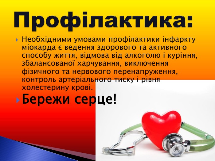 Необхідними умовами профілактики інфаркту міокарда є ведення здорового та активного способу життя, відмова від алкоголю і куріння, збалансованої харчування, виключення фізичного та нервового перенапруження, контроль артеріального тиску і рівня холестерину крові. Бережи серце! 