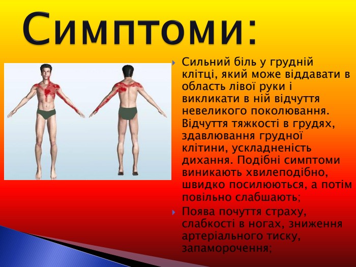 Сильний біль у грудній клітці, який може віддавати в область лівої руки і викликати в ній відчуття невеликого поколювання. Відчуття тяжкості в грудях, здавлювання грудної клітини, ускладненість дихання. Подібні симптоми виникають хвилеподібно, швидко посилюються, а потім повільно слабшають; Поява почуття страху, слабкості в ногах, зниження артеріального тиску, запаморочення; 