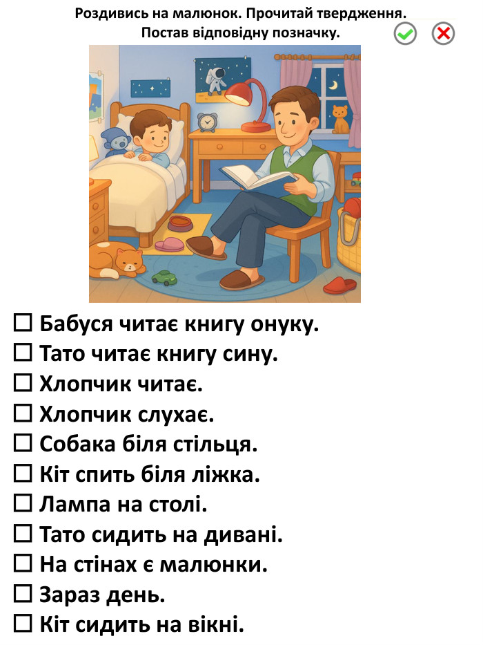 ☐ Бабуся читає книгу онуку.☐ Тато читає книгу сину.☐ Хлопчик читає.☐ Хлопчик слухає.☐ Собака біля стільця.☐ Кіт спить біля ліжка.☐ Лампа на столі.☐ Тато сидить на дивані.☐ На стінах є малюнки.☐ Зараз день.☐ Кіт сидить на вікні. Роздивись на малюнок. Прочитай твердження. Постав відповідну позначку.