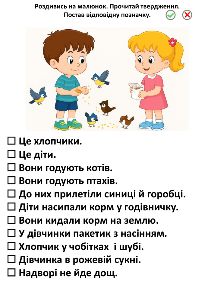 ☐ Це хлопчики.☐ Це діти.☐ Вони годують котів.☐ Вони годують птахів.☐ До них прилетіли синиці й горобці.☐ Діти насипали корм у годівничку.☐ Вони кидали корм на землю.☐ У дівчинки пакетик з насінням.☐ Хлопчик у чобітках і шубі.☐ Дівчинка в рожевій сукні.☐ Надворі не йде дощ. Роздивись на малюнок. Прочитай твердження. Постав відповідну позначку.