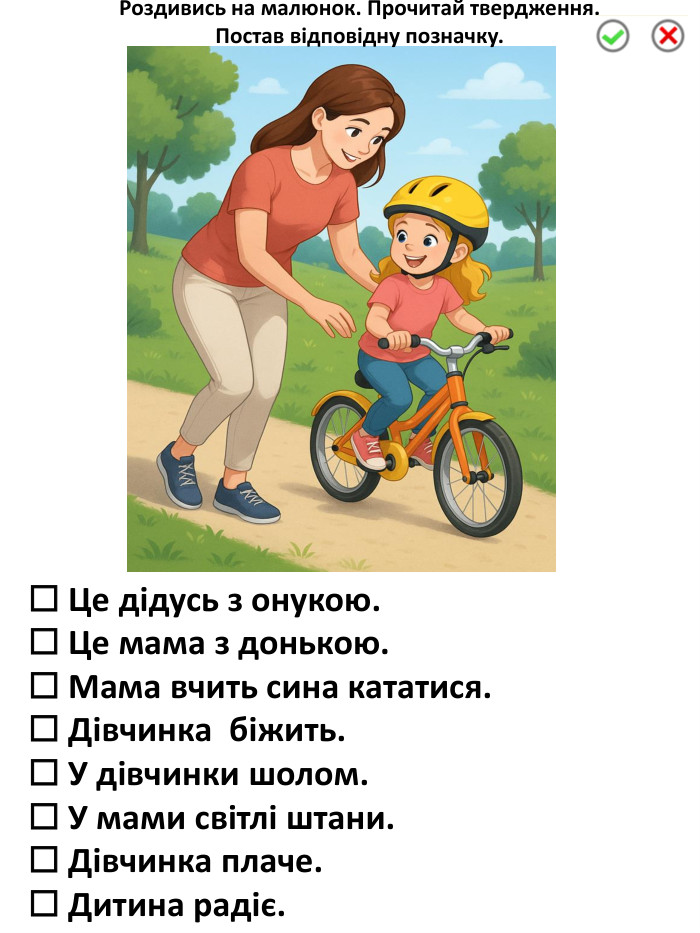 ☐ Це дідусь з онукою.☐ Це мама з донькою.☐ Мама вчить сина кататися.☐ Дівчинка біжить.☐ У дівчинки шолом.☐ У мами світлі штани.☐ Дівчинка плаче.☐ Дитина радіє. Роздивись на малюнок. Прочитай твердження. Постав відповідну позначку.