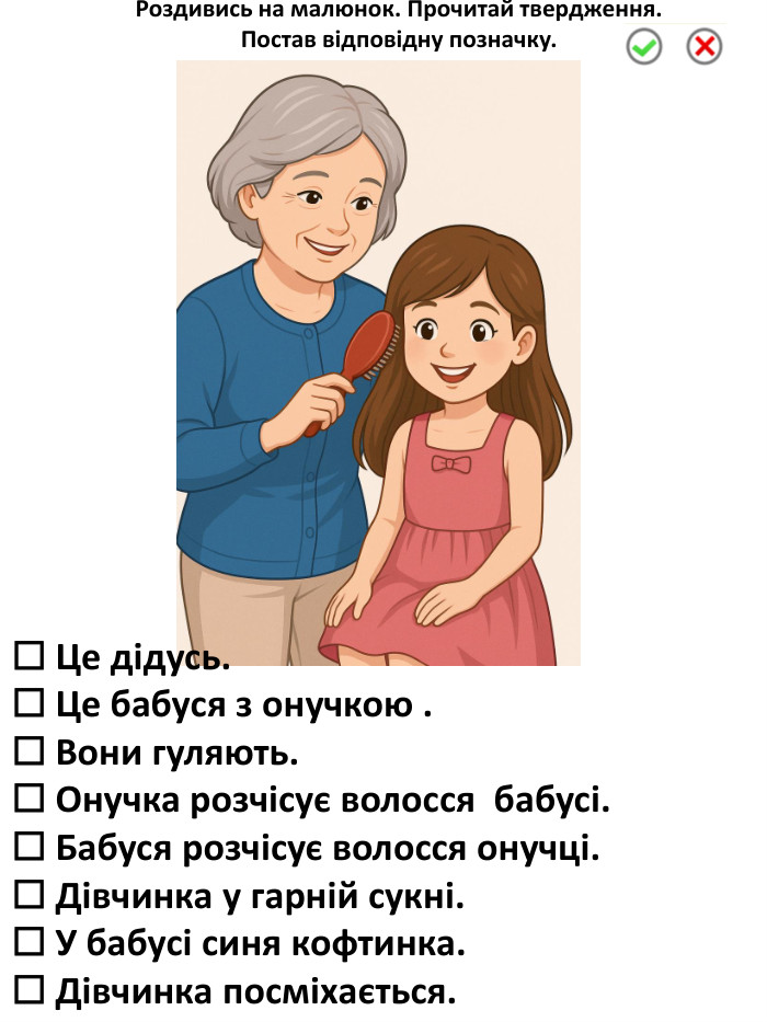 ☐ Це дідусь.☐ Це бабуся з онучкою .☐ Вони гуляють.☐ Онучка розчісує волосся бабусі.☐ Бабуся розчісує волосся онучці.☐ Дівчинка у гарній сукні.☐ У бабусі синя кофтинка.☐ Дівчинка посміхається. Роздивись на малюнок. Прочитай твердження. Постав відповідну позначку.