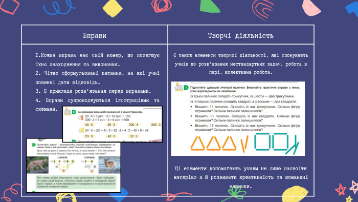 Вправи Творчі діяльністьЄ також елементи творчої діяльності, які спонукають учнів до розв'язання нестандартних задач, робота в парі, колективна робота. Ці елементи допомагають учням не лише засвоїти матеріал а й розвивати креативність та командні навички.1. Кожна вправа має свій номер, що полегшує їхнє знаходження та виконання. 2. Чітко сформульовані питання, на які учні повинні дати відповідь.3. Є приклади розв'язання перед вправами.4. Вправи супроводжуються ілюстраціями та схемами.