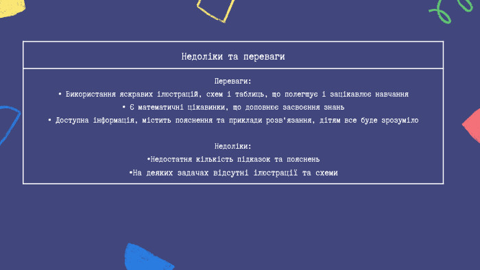 Недоліки та переваги Переваги:• Використання яскравих ілюстрацій, схем і таблиць, що полегшує і зацікавлює навчання• Є математичні цікавинки, що доповнює засвоєння знань • Доступна інформація, містить пояснення та приклади розв'язання, дітям все буде зрозуміло. Недоліки: •Недостатня кількість підказок та пояснень •На деяких задачах відсутні ілюстрації та схеми