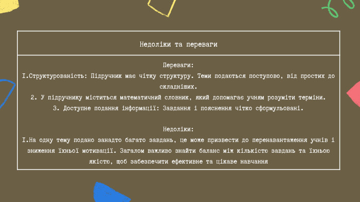 Недоліки та переваги Переваги:1. Структурованість: Підручник має чітку структуру. Теми подаються поступово, від простих до складніших.2. У підручнику міститься математичний словник, який допомагає учням розуміти терміни.3. Доступне подання інформації: Завдання і пояснення чітко сформульовані. Недоліки:1. На одну тему подано занадто багато завдань, це може призвести до перенавантаження учнів і зниження їхньої мотивації. Загалом важливо знайти баланс між кількістю завдань та їхньою якістю, щоб забезпечити ефективне та цікаве навчання