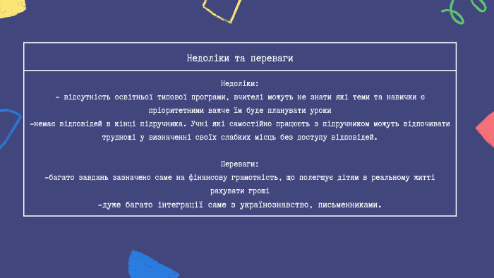 Недоліки та переваги Недоліки:- відсутність освітньої типової програми, вчителі можуть не знати які теми та навички є пріоритетними важче їм буде планувати уроки -немає відповідей в кінці підручника. Учні які самостійно працюють з підручником можуть відпочивати труднощі у визначенні своїх слабких місць без доступу відповідей. Переваги:-багато завдань зазначено саме на фінансову грамотність, що полегшує дітям в реальному житті рахувати гроші -дуже багато інтеграції саме з українознавство, письменниками.