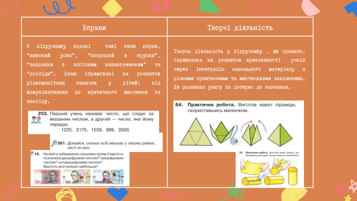Вправи Творчі діяльність. Творча діяльність у підручнику , як правило, спрямована на розвиток креативності учнів через інтеграцію навчаьного матеріалу з різними практичними та мистецькими завданнями. Це розвиває увагу та інтерес до навчання. У підручнику подані такі типи вправ, “виконай усно”, “попрацюй в нрупах”, “завдання з логічним навантаженням” та “досліди”. Вони спрямлвані на розвиток різноманітних навичок у дітей: від комунікативних до критичного мислення та аналізу.
