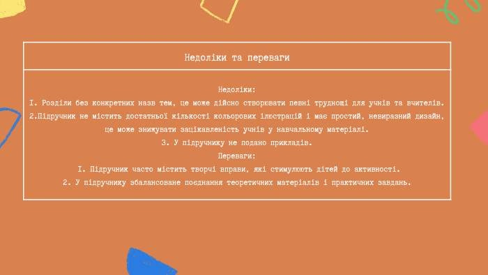 Недоліки та переваги Недоліки:1. Розділи без конкретних назв тем, це може дійсно створювати певні труднощі для учнів та вчителів.2. Підручник не містить достатньої кількості кольорових ілюстрацій і має простий, невиразний дизайн, це може знижувати зацікавленість учнів у навчальному матеріалі.3. У підручнику не подано прикладів. Переваги: 1. Підручник часто містить творчі вправи, які стимулюють дітей до активності.2. У підручнику збалансоване поєднання теоретичних матеріалів і практичних завдань.