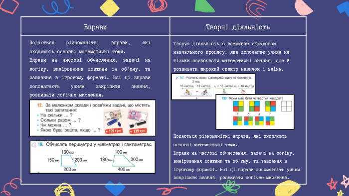 Вправи Творчі діяльність. Творча діяльність є важливою складовою навчального процесу, яка допомагає учням не тільки засвоювати математичні знання, але й розвивати широкий спектр навичок і вмінь. Подаються різноманітні вправи, які охоплюють основні математичні теми. Вправи на числові обчислення, задачі на логіку, вимірювання довжини та об'єму, та завдання в ігровому форматі. Всі ці вправи допомагають учням закріпити знання, розвивати логічне мислення. Подаються різноманітні вправи, які охоплюють основні математичні теми. Вправи на числові обчислення, задачі на логіку, вимірювання довжини та об'єму, та завдання в ігровому форматі. Всі ці вправи допомагають учням закріпити знання, розвивати логічне мислення.