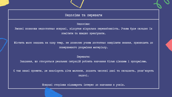 Недоліки та переваги Недоліки: Умовні позначки недостатньо яскраві, відсутня візуальна перевабливість. Учням буде складно їх помітити та швидко зреагувати. Містить мало завдань на одну тему, не дозволяє учням достатньо закріпити знання, призводить до поверхневого розуміння матеріалу. Переваги: Завдання, що стосуються реальних ситуацій роблять навчання більш цікавим і зрозумілим.Є так звані проекти, де аналізують діти малюнок, додають числові дані та складають, розв'язують задачі. Яскраві сторінки підвищують інтерес до навчання в учнів.