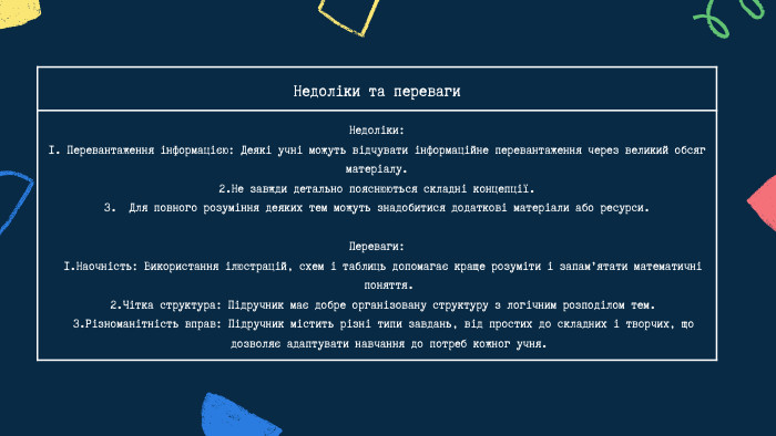 Недоліки та переваги Недоліки: 1. Перевантаження інформацією: Деякі учні можуть відчувати інформаційне перевантаження через великий обсяг матеріалу.2. Не завжди детально пояснюються складні концепції.3. Для повного розуміння деяких тем можуть знадобитися додаткові матеріали або ресурси. Переваги: Наочність: Використання ілюстрацій, схем і таблиць допомагає краще розуміти і запам’ятати математичні поняття. Чітка структура: Підручник має добре організовану структуру з логічним розподілом тем. Різноманітність вправ: Підручник містить різні типи завдань, від простих до складних і творчих, що дозволяє адаптувати навчання до потреб кожног учня. 