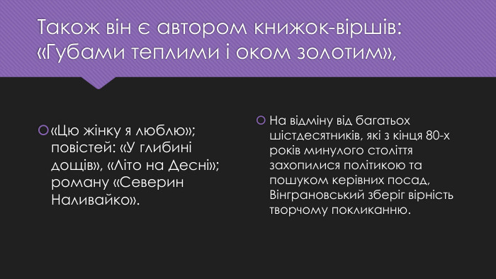 Також він є автором книжок-віршів: «Губами теплими і оком золотим»,«Цю жінку я люблю»; повістей: «У глибині дощів», «Літо на Десні»; роману «Северин Наливайко». Нa відміну від багатьох шістдесятників, які з кінця 80-х років минулого століття захопилися політикою та пошуком керівних посад, Вінграновський зберіг вірність творчому покликанню.