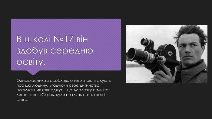 В школі №17 він здобув середню освіту. Однокласники з особливою теплотою згадують про цю людину. Згадуючи своє дитинство, письменник стверджує, що змалечку пам'ятав лише степ: «Скрізь, куди не глянь степ, степ і степ».