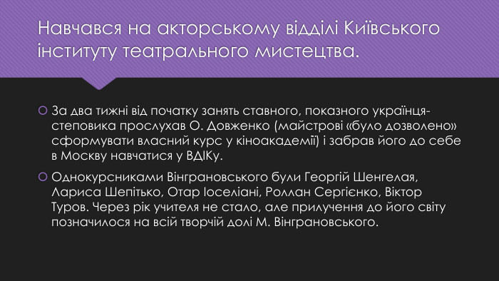 Навчався на акторському відділі Київського інституту театрального мистецтва. За два тижні від початку занять ставного, показного українця-степовика прослухав О. Довженко (майстрові «було дозволено» сформувати власний курс у кіноакадемії) і забрав його до себе в Москву навчатися у ВДІКу. Однокурсниками Вінграновського були Георгій Шенгелая, Лариса Шепітько, Отар Іоселіані, Роллан Сергієнко, Віктор Туров. Через рік учителя не стало, але прилучення до його світу позначилося на всій творчій долі М. Вінграновського.