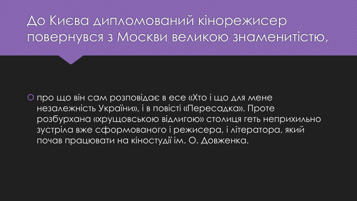 До Києва дипломований кінорежисер повернувся з Москви великою знаменитістю,про що він сам розповідає в есе «Хто і що для мене незалежність України», і в повісті «Пересадка». Проте розбурхана «хрущовською відлигою» столиця геть неприхильно зустріла вже сформованого і режисера, і літератора, який почав працювати на кіностудії ім. О. Довженка.