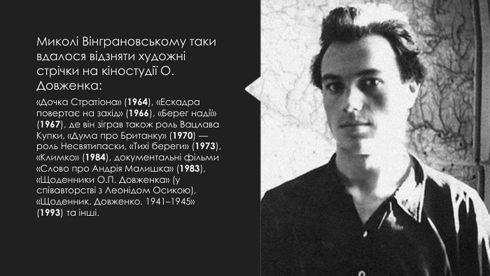 Миколі Вінграновському таки вдалося відзняти художні стрічки на кіностудії О. Довженка:«Дочка Стратіона» (1964), «Ескадра повертає на захід» (1966), «Берег надії» (1967), де він зіграв також роль Вацлава Купки, «Дума про Британку» (1970) — роль Несвятипаски, «Тихі береги» (1973), «Климко» (1984), документальні фільми «Слово про Андрія Малишка» (1983), «Щоденники О. П. Довженка» (у співавторстві з Леонідом Осикою), «Щоденник. Довженко. 1941–1945» (1993) та інші.