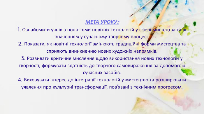 МЕТА УРОКУ:1. Ознайомити учнів з поняттями новітніх технологій у сфері мистецтва та їх значенням у сучасному творчому процесі.2. Показати, як новітні технології змінюють традиційні форми мистецтва та сприяють виникненню нових художніх напрямків.3. Розвивати критичне мислення щодо використання нових технологій у творчості, формувати здатність до творчого самовираження за допомогою сучасних засобів.4. Виховувати інтерес до інтеграції технологій у мистецтво та розширювати уявлення про культурні трансформації, пов'язані з технічним прогресом.r