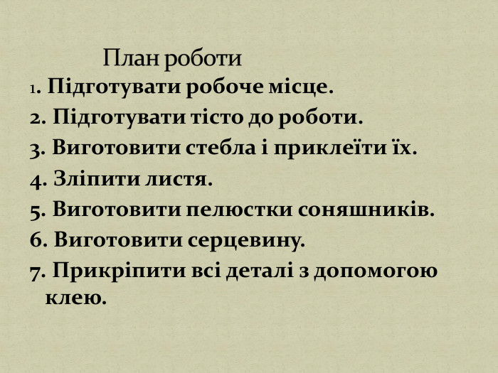 1. Підготувати робоче місце.2. Підготувати тісто до роботи.3. Виготовити стебла і приклеїти їх.4. Зліпити листя.5. Виготовити пелюстки соняшників.6. Виготовити серцевину.7. Прикріпити всі деталі з допомогою клею. План роботи 