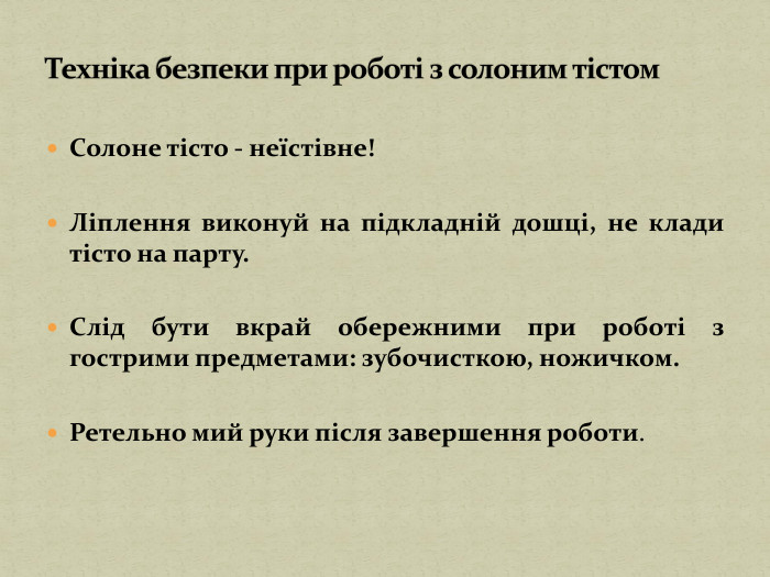 Солоне тісто - неїстівне!Ліплення виконуй на підкладній дошці, не клади тісто на парту. Слід бути вкрай обережними при роботі з гострими предметами: зубочисткою, ножичком. Ретельно мий руки після завершення роботи. Техніка безпеки при роботі з солоним тістом