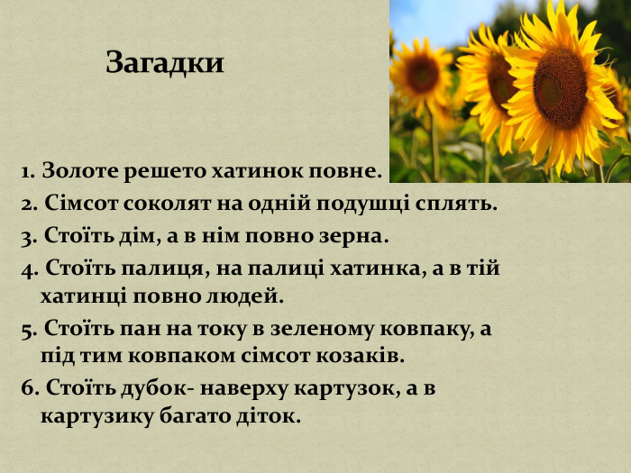 1. Золоте решето хатинок повне.2. Сімсот соколят на одній подушці сплять.3. Стоїть дім, а в нім повно зерна.4. Стоїть палиця, на палиці хатинка, а в тій хатинці повно людей.5. Стоїть пан на току в зеленому ковпаку, а під тим ковпаком сімсот козаків.6. Стоїть дубок- наверху картузок, а в картузику багато діток. Загадки