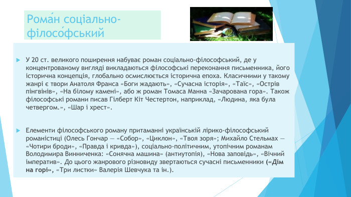Рома́н соціально-філосо́фський У 20 ст. великого поширення набуває роман соціально-філософський, де у концентрованому вигляді викладаються філософські переконання письменника, його історична концепція, глобально осмислюється історична епоха. Класичними у такому жанрі є твори Анатоля Франса «Боги жадають», «Сучасна історія», «Таїс», «Острів пінгвінів», «На білому камені», або ж роман Томаса Манна «Зачарована гора». Також філософські романи писав Гілберт Кіт Честертон, наприклад, «Людина, яка була четвергом.», «Шар і хрест». Елементи філософського роману притаманні українській лірико-філософський романістиці (Олесь Гончар — «Собор», «Циклон», «Твоя зоря»; Михайло Стельмах — «Чотири броди», «Правда і кривда»), соціально-політичним, утопічним романам Володимира Винниченка: «Сонячна машина» (антиутопія), «Нова заповідь», «Вічний імператив». До цього жанрового різновиду звертаються сучасні письменники («Дім на горі», «Три листки» Валерія Шевчука та ін.).