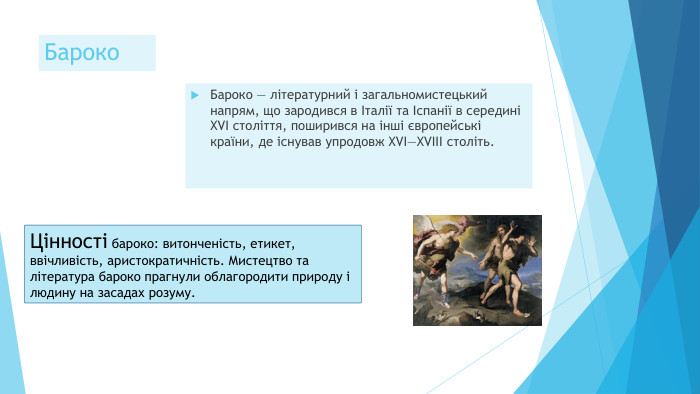 Бароко Бароко — літературний і загальномистецький напрям, що зародився в Італії та Іспанії в середині XVI століття, поширився на інші європейські країни, де існував упродовж XVI—XVIII століть. Цінності бароко: витонченість, етикет, ввічливість, аристократичність. Мистецтво та література бароко прагнули облагородити природу і людину на засадах розуму.
