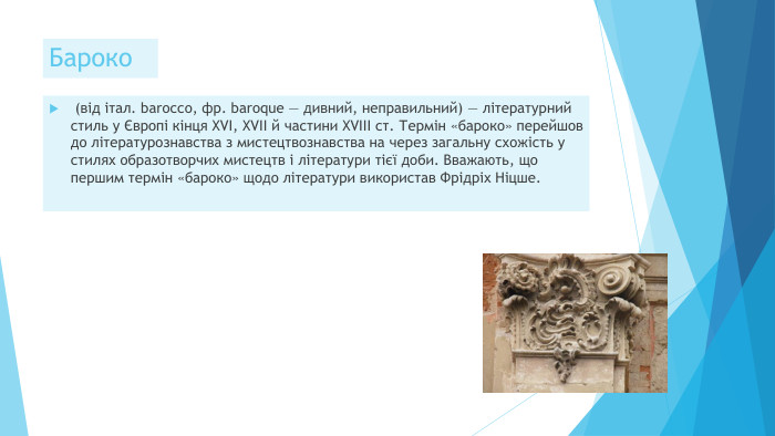Бароко (від італ. barоссо, фр. baroque — дивний, неправильний) — літературний стиль у Європі кінця XVI, XVII й частини XVIII ст. Термін «бароко» перейшов до літературознавства з мистецтвознавства на через загальну схожість у стилях образотворчих мистецтв і літератури тієї доби. Вважають, що першим термін «бароко» щодо літератури використав Фрідріх Ніцше.